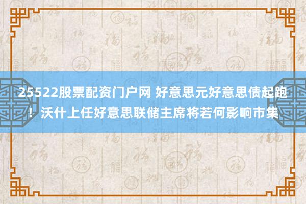 25522股票配资门户网 好意思元好意思债起跑！沃什上任好意思联储主席将若何影响市集