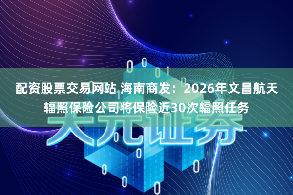 配资股票交易网站 海南商发：2026年文昌航天辐照保险公司将保险近30次辐照任务