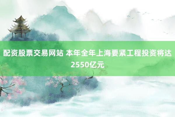 配资股票交易网站 本年全年上海要紧工程投资将达2550亿元