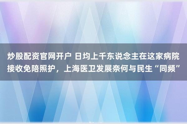 炒股配资官网开户 日均上千东说念主在这家病院接收免陪照护，上海医卫发展奈何与民生“同频”