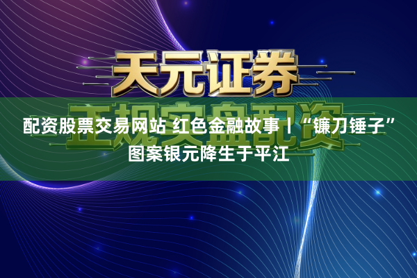 配资股票交易网站 红色金融故事丨“镰刀锤子”图案银元降生于平江