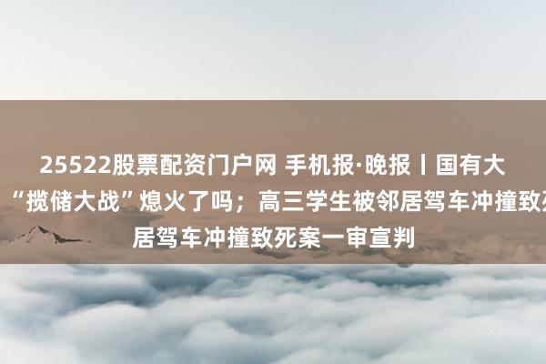 25522股票配资门户网 手机报·晚报丨国有大行多数低调，“揽储大战”熄火了吗；高三学生被邻居驾车冲撞致死案一审宣判