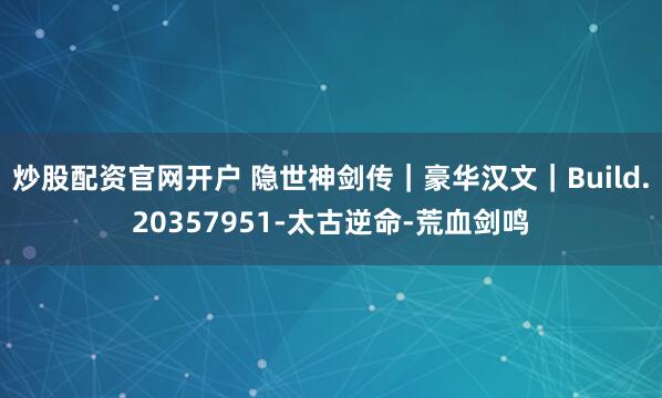 炒股配资官网开户 隐世神剑传｜豪华汉文｜Build.20357951-太古逆命-荒血剑鸣