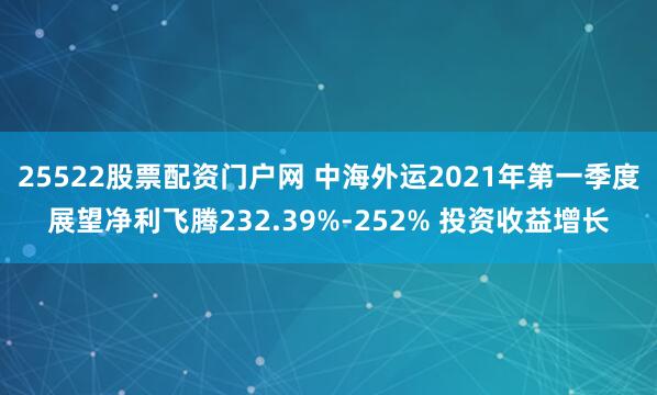 25522股票配资门户网 中海外运2021年第一季度展望净利飞腾232.39%-252% 投资收益增长