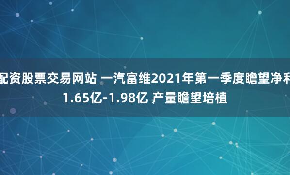 配资股票交易网站 一汽富维2021年第一季度瞻望净利1.65亿-1.98亿 产量瞻望培植