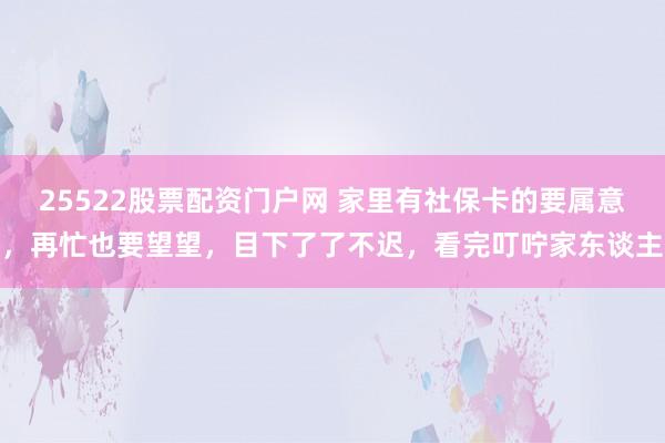 25522股票配资门户网 家里有社保卡的要属意，再忙也要望望，目下了了不迟，看完叮咛家东谈主