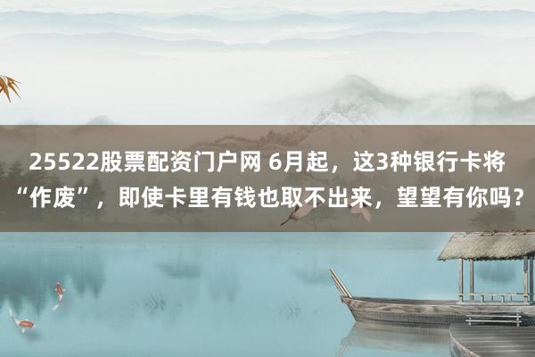 25522股票配资门户网 6月起，这3种银行卡将“作废”，即使卡里有钱也取不出来，望望有你吗？
