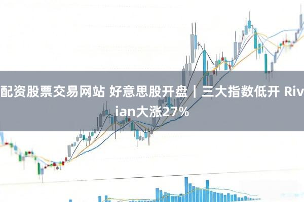 配资股票交易网站 好意思股开盘｜三大指数低开 Rivian大涨27%