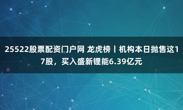 25522股票配资门户网 龙虎榜丨机构本日抛售这17股，买入盛新锂能6.39亿元