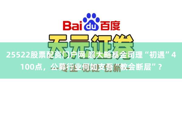 25522股票配资门户网 超大略基金司理“初遇”4100点，公募行业何如支吾“教会断层”？
