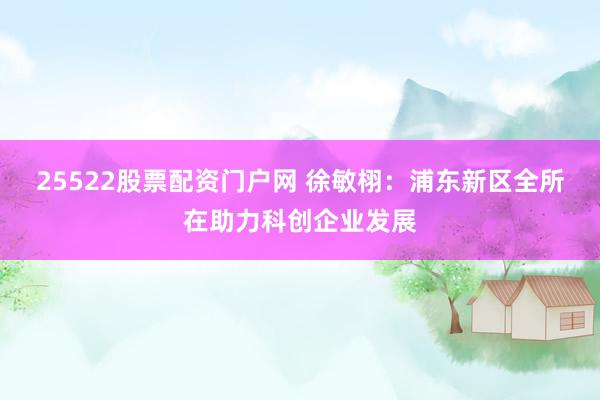 25522股票配资门户网 徐敏栩：浦东新区全所在助力科创企业发展