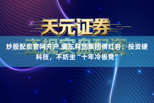 炒股配资官网开户 浦东科创集团傅红岩：投资硬科技，不妨坐“十年冷板凳”