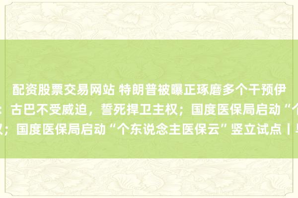 配资股票交易网站 特朗普被曝正琢磨多个干预伊朗决议；古巴国度主席：古巴不受威迫，誓死捍卫主权；国度医保局启动“个东说念主医保云”竖立试点丨早报