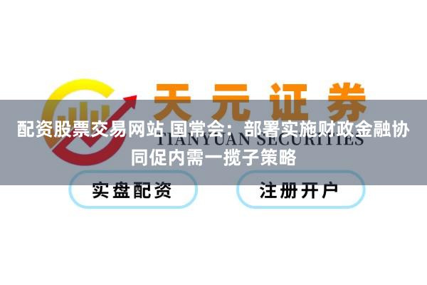 配资股票交易网站 国常会：部署实施财政金融协同促内需一揽子策略
