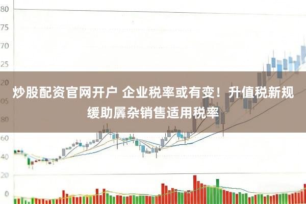 炒股配资官网开户 企业税率或有变！升值税新规缓助羼杂销售适用税率