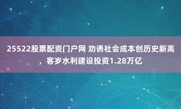 25522股票配资门户网 劝诱社会成本创历史新高，客岁水利建设投资1.28万亿