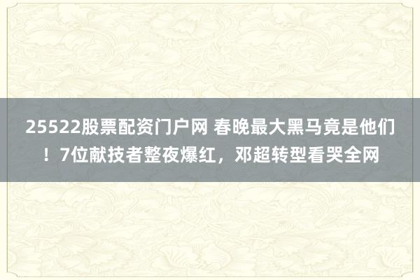 25522股票配资门户网 春晚最大黑马竟是他们！7位献技者整夜爆红，邓超转型看哭全网