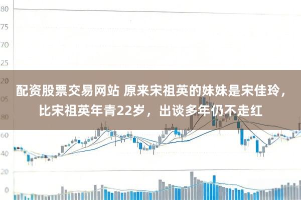 配资股票交易网站 原来宋祖英的妹妹是宋佳玲，比宋祖英年青22岁，出谈多年仍不走红