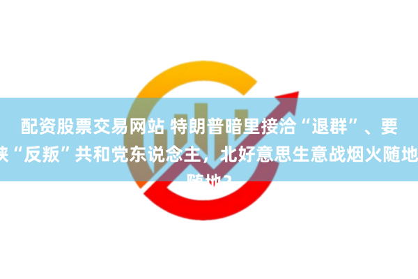 配资股票交易网站 特朗普暗里接洽“退群”、要挟“反叛”共和党东说念主,北好意思生意战烟火随地?