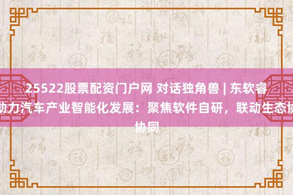 25522股票配资门户网 对话独角兽 | 东软睿驰助力汽车产业智能化发展：聚焦软件自研，联动生态协同