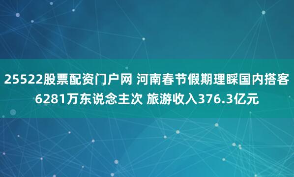 25522股票配资门户网 河南春节假期理睬国内搭客6281万东说念主次 旅游收入376.3亿元