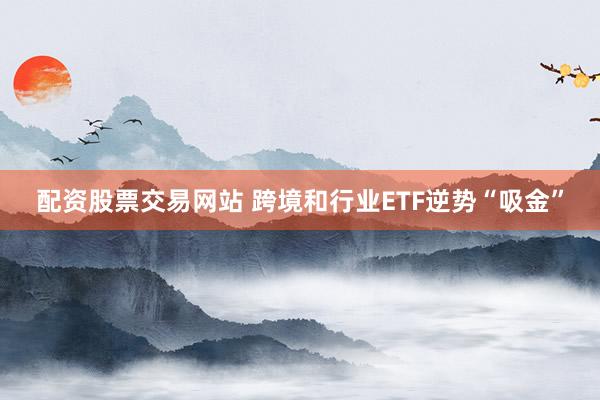 配资股票交易网站 跨境和行业ETF逆势“吸金”
