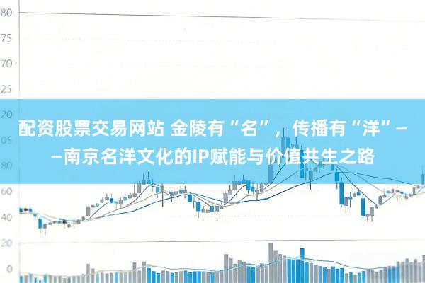 配资股票交易网站 金陵有“名”，传播有“洋”——南京名洋文化的IP赋能与价值共生之路