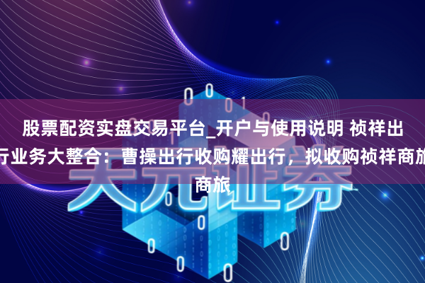 股票配资实盘交易平台_开户与使用说明 祯祥出行业务大整合：曹操出行收购耀出行，拟收购祯祥商旅