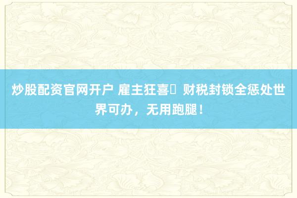 炒股配资官网开户 雇主狂喜️财税封锁全惩处世界可办，无用跑腿！