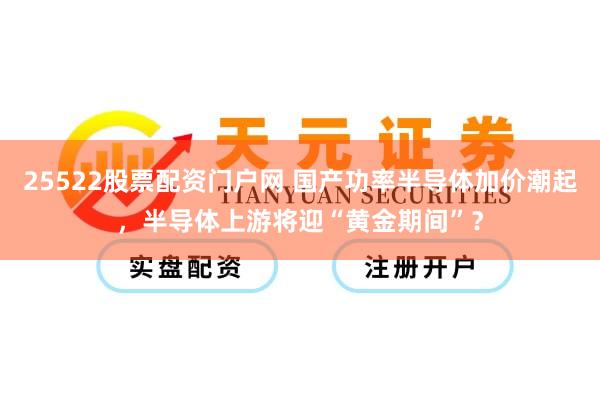 25522股票配资门户网 国产功率半导体加价潮起,半导体上游将迎“黄金期间”?