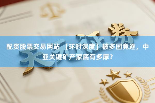 配资股票交易网站 【环时深度】被多国竞逐,中亚关键矿产家底有多厚?