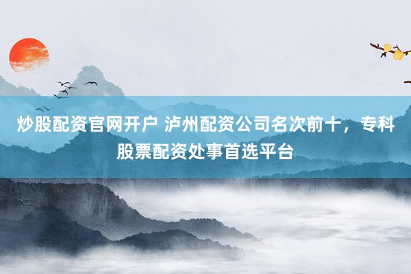 炒股配资官网开户 泸州配资公司名次前十，专科股票配资处事首选平台