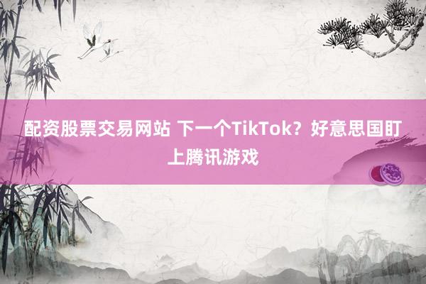 配资股票交易网站 下一个TikTok？好意思国盯上腾讯游戏