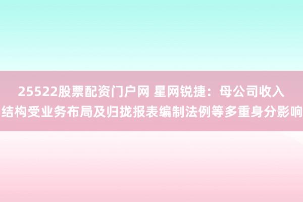 25522股票配资门户网 星网锐捷：母公司收入结构受业务布局及归拢报表编制法例等多重身分影响