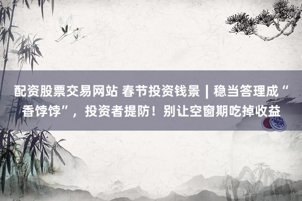 配资股票交易网站 春节投资钱景∣稳当答理成“香饽饽”,投资者提防!别让空窗期吃掉收益