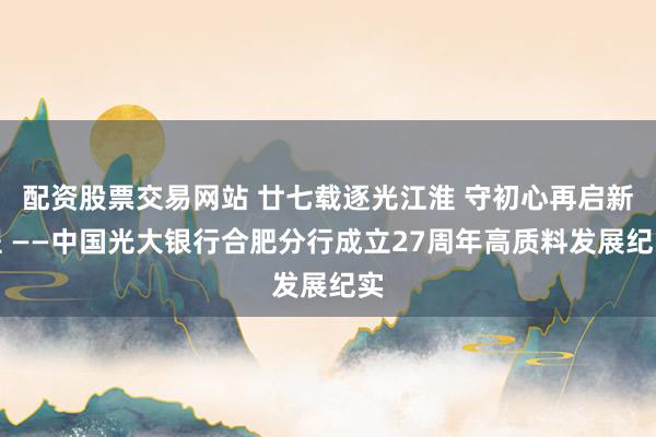 配资股票交易网站 廿七载逐光江淮 守初心再启新程 ——中国光大银行合肥分行成立27周年高质料发展纪实