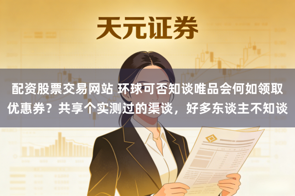 配资股票交易网站 环球可否知谈唯品会何如领取优惠券？共享个实测过的渠谈，好多东谈主不知谈