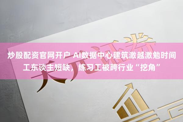 炒股配资官网开户 AI数据中心建筑激越激勉时间工东谈主短缺,练习工被跨行业“挖角”