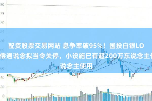 配资股票交易网站 息争率破95%!国投白银LOF抵偿通说念拟当令关停,小设施已有超200万东说念主使用