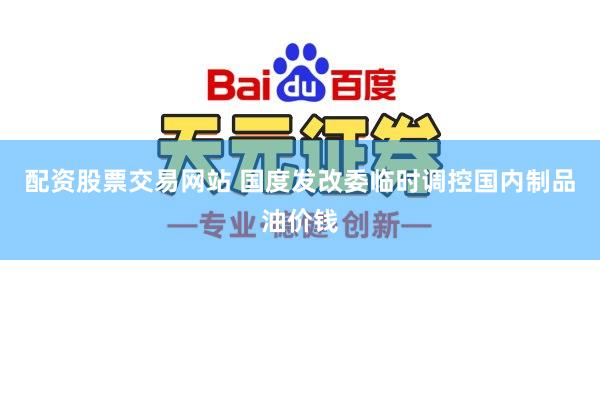 配资股票交易网站 国度发改委临时调控国内制品油价钱