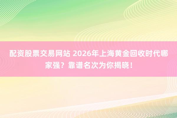 配资股票交易网站 2026年上海黄金回收时代哪家强?靠谱名次为你揭晓!