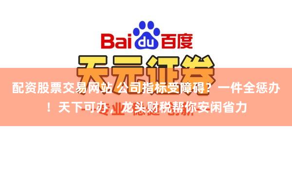 配资股票交易网站 公司指标受障碍?一件全惩办!天下可办,龙头财税帮你安闲省力