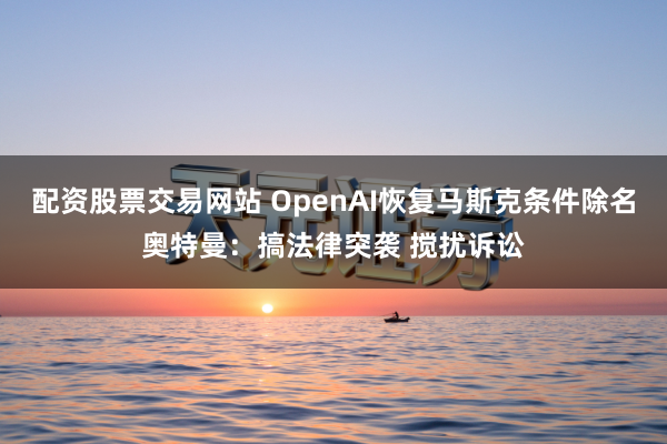 配资股票交易网站 OpenAI恢复马斯克条件除名奥特曼：搞法律突袭 搅扰诉讼