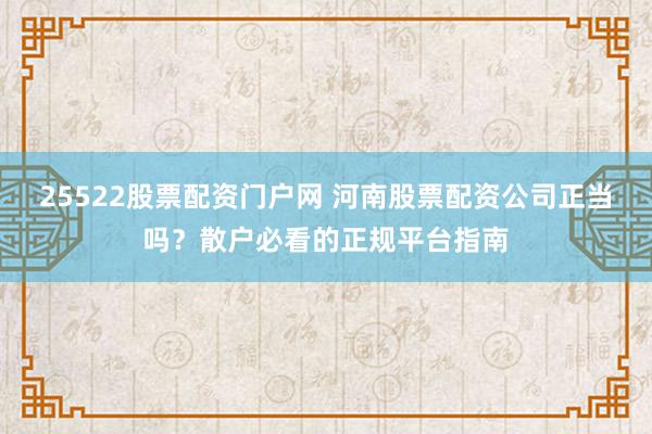 25522股票配资门户网 河南股票配资公司正当吗？散户必看的正规平台指南