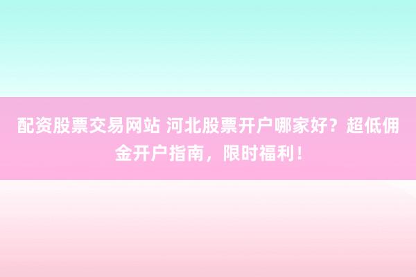 配资股票交易网站 河北股票开户哪家好？超低佣金开户指南，限时福利！