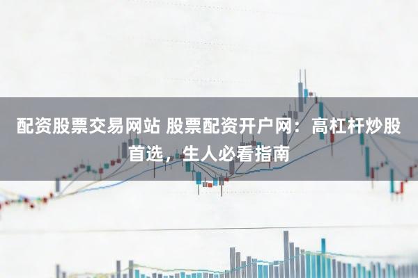 配资股票交易网站 股票配资开户网：高杠杆炒股首选，生人必看指南
