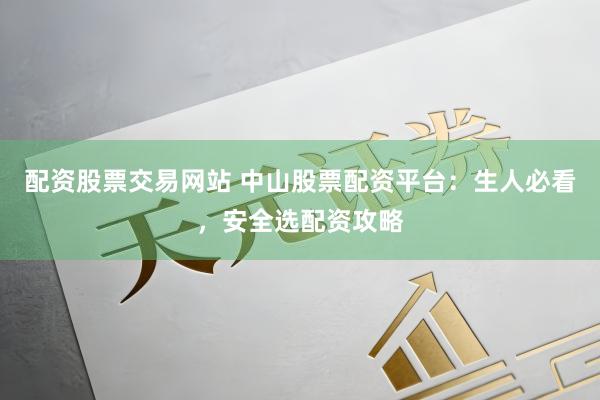配资股票交易网站 中山股票配资平台：生人必看，安全选配资攻略