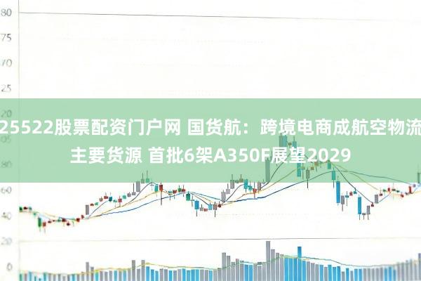 25522股票配资门户网 国货航：跨境电商成航空物流主要货源 首批6架A350F展望2029