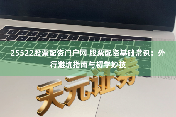 25522股票配资门户网 股票配资基础常识：外行避坑指南与初学妙技