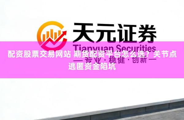 配资股票交易网站 期货配资平台怎么选？关节点逃匿资金陷坑